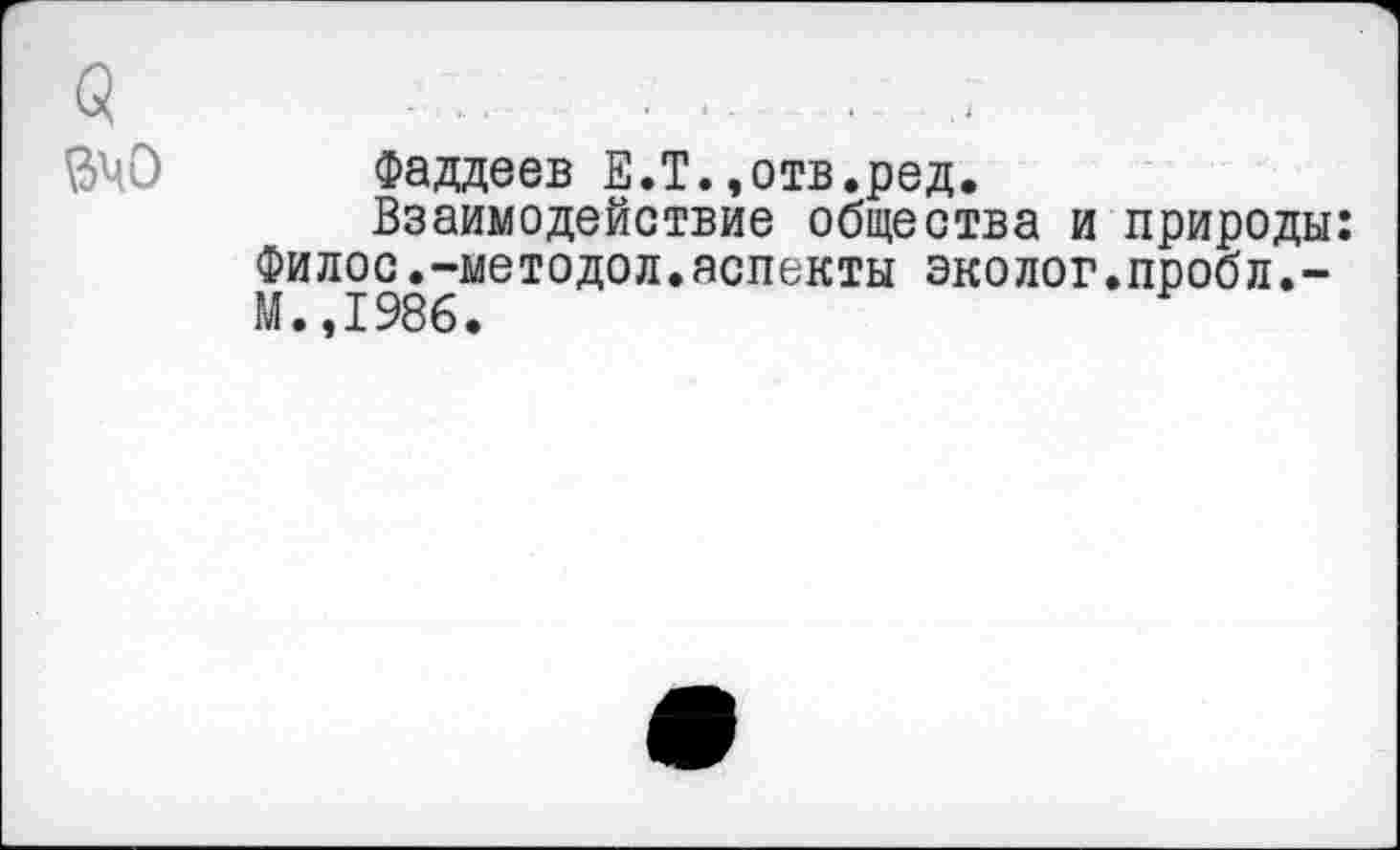 ﻿Фаддеев Е.Т.,отв.ред.
Взаимодействие общества и природы: Филос.-методол.аспекты эколог.пробл,-М.,1986.